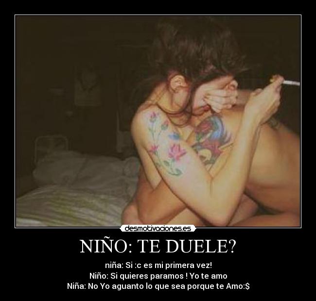 NIÑO: TE DUELE? - niña: Si :c es mi primera vez!
Niño: Si quieres paramos ! Yo te amo
Niña: No Yo aguanto lo que sea porque te Amo:$