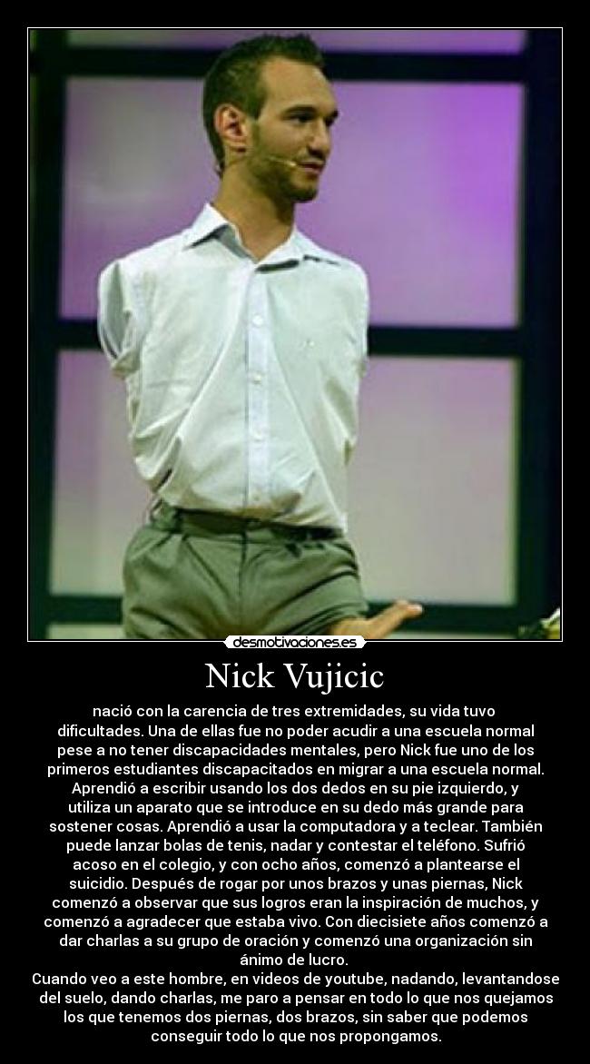 Nick Vujicic - nació con la carencia de tres extremidades, su vida tuvo
dificultades. Una de ellas fue no poder acudir a una escuela normal
pese a no tener discapacidades mentales, pero Nick fue uno de los
primeros estudiantes discapacitados en migrar a una escuela normal.
Aprendió a escribir usando los dos dedos en su pie izquierdo, y
utiliza un aparato que se introduce en su dedo más grande para
sostener cosas. Aprendió a usar la computadora y a teclear. También
puede lanzar bolas de tenis, nadar y contestar el teléfono. Sufrió
acoso en el colegio, y con ocho años, comenzó a plantearse el
suicidio. Después de rogar por unos brazos y unas piernas, Nick
comenzó a observar que sus logros eran la inspiración de muchos, y
comenzó a agradecer que estaba vivo. Con diecisiete años comenzó a
dar charlas a su grupo de oración y comenzó una organización sin
ánimo de lucro.
Cuando veo a este hombre, en videos de youtube, nadando, levantandose
del suelo, dando charlas, me paro a pensar en todo lo que nos quejamos
los que tenemos dos piernas, dos brazos, sin saber que podemos
conseguir todo lo que nos propongamos.