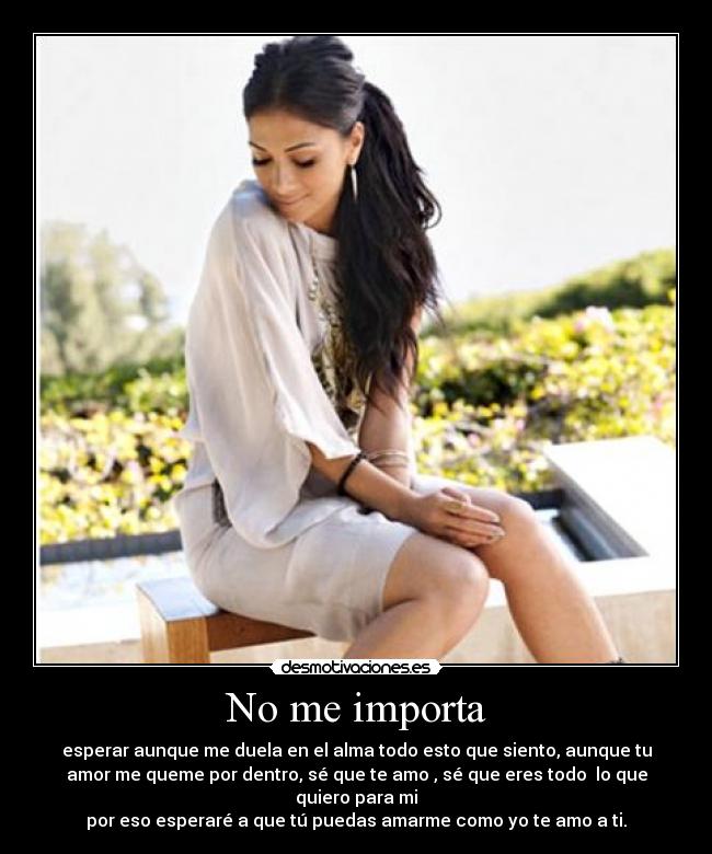 No me importa - esperar aunque me duela en el alma todo esto que siento, aunque tu
amor me queme por dentro, sé que te amo , sé que eres todo lo que
quiero para mi
por eso esperaré a que tú puedas amarme como yo te amo a ti.