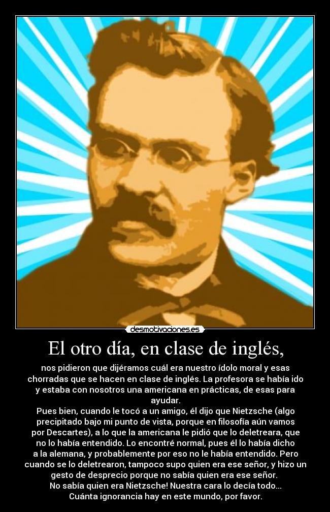 El otro día, en clase de inglés, - nos pidieron que dijéramos cuál era nuestro ídolo moral y esas
chorradas que se hacen en clase de inglés. La profesora se había ido
y estaba con nosotros una americana en prácticas, de esas para
ayudar.
Pues bien, cuando le tocó a un amigo, él dijo que Nietzsche (algo
precipitado bajo mi punto de vista, porque en filosofía aún vamos
por Descartes), a lo que la americana le pidió que lo deletreara, que
no lo había entendido. Lo encontré normal, pues él lo había dicho
a la alemana, y probablemente por eso no le había entendido. Pero
cuando se lo deletrearon, tampoco supo quien era ese señor, y hizo un
gesto de desprecio porque no sabía quien era ese señor.
No sabía quien era Nietzsche! Nuestra cara lo decía todo...
Cuánta ignorancia hay en este mundo, por favor.