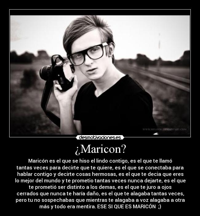 ¿Maricon? - Maricón es el que se hiso el lindo contigo, es el que te llamó
tantas veces para decirte que te quiere, es el que se conectaba para
hablar contigo y decirte cosas hermosas, es el que te decia que eres
lo mejor del mundo y te prometio tantas veces nunca dejarte, es el que
te prometió ser distinto a los demas, es el que te juro a ojos
cerrados que nunca te haría daño, es el que te alagaba tantas veces,
pero tu no sospechabas que mientras te alagaba a voz alagaba a otra
más y todo era mentira. ESE SI QUE ES MARICÓN  ;)
