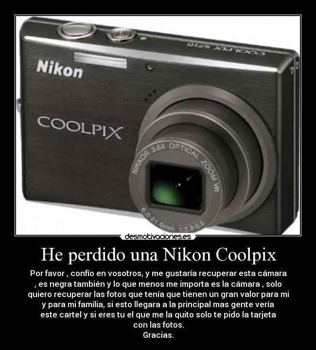 He perdido una Nikon Coolpix - Por favor , confío en vosotros, y me gustaría recuperar esta cámara
, es negra también y lo que menos me importa es la cámara , solo
quiero recuperar las fotos que tenía que tienen un gran valor para mi
y para mi familia, si esto llegara a la principal mas gente vería
este cartel y si eres tu el que me la quito solo te pido la tarjeta
con las fotos.
Gracias.