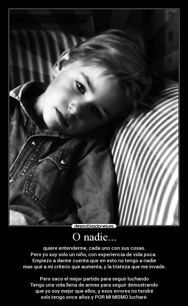 O nadie... - quiere entenderme, cada uno con sus cosas.
Pero yo soy solo un niño, con experiencia de vida poca.
Empiezo a darme cuenta que en esto no tengo a nadie
mas que a mi criterio que aumenta, y la tristeza que me invade.
Pero saco el mejor partido para seguir luchando
Tengo una vida llena de armas para seguir demostrando
que yo soy mejor que ellos, y esos errores no tendré
solo tengo once años y POR MI MISMO lucharé.