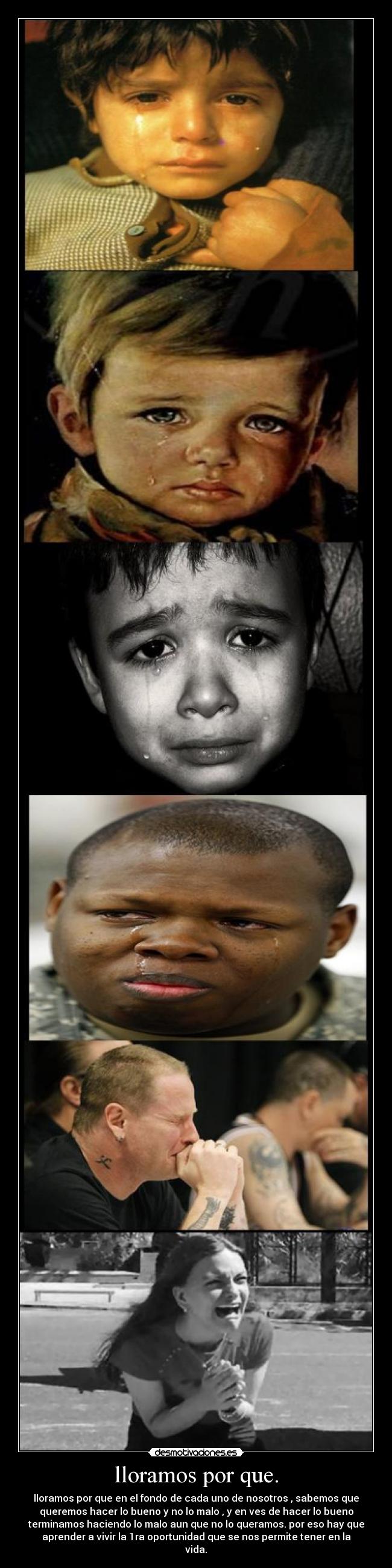 lloramos por que. - lloramos por que en el fondo de cada uno de nosotros , sabemos que
queremos hacer lo bueno y no lo malo , y en ves de hacer lo bueno
terminamos haciendo lo malo aun que no lo queramos. por eso hay que
aprender a vivir la 1ra oportunidad que se nos permite tener en la
vida.