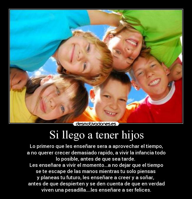 Si llego a tener hijos - Lo primero que les enseñare sera a aprovechar el tiempo,
a no querer crecer demasiado rapido, a vivir la infancia todo
lo posible, antes de que sea tarde.
Les enseñare a vivir el momento...a no dejar que el tiempo
se te escape de las manos mientras tu solo piensas
y planeas tu futuro, les enseñare a creer y a soñar,
antes de que despierten y se den cuenta de que en verdad
viven una pesadilla....les enseñare a ser felices.