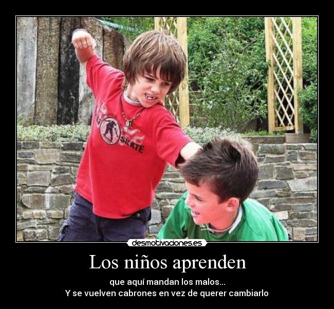 Los niños aprenden - que aquí mandan los malos...
Y se vuelven cabrones en vez de querer cambiarlo