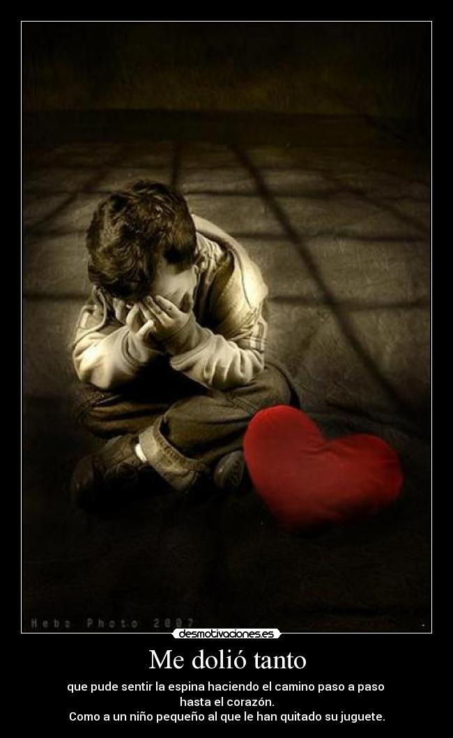 Me dolió tanto - que pude sentir la espina haciendo el camino paso a paso 
hasta el corazón.
Como a un niño pequeño al que le han quitado su juguete.