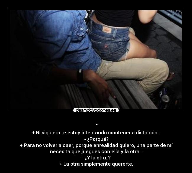 . - + Ni siquiera te estoy intentando mantener a distancia...
- ¿Porqué?
+ Para no volver a caer, porque enrealidad quiero, una parte de mí
necesita que juegues con ella y la otra...
- ¿Y la otra..?
+ La otra simplemente quererte.