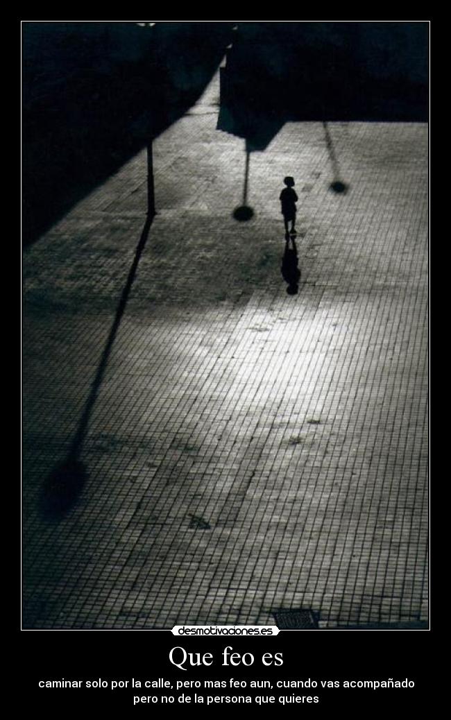 Que feo es - caminar solo por la calle, pero mas feo aun, cuando vas acompañado
pero no de la persona que quieres