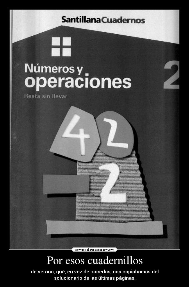 Por esos cuadernillos - de verano, qué, en vez de hacerlos, nos copiabamos del
solucionario de las últimas páginas.