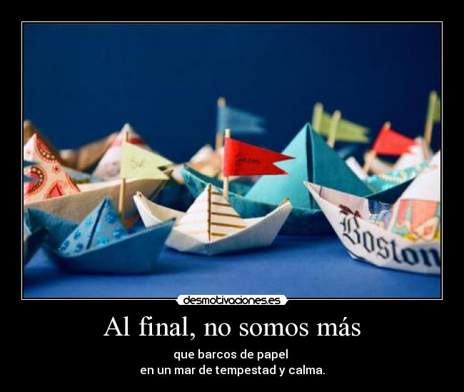 Al final, no somos más - que barcos de papel 
en un mar de tempestad y calma.