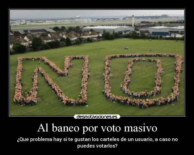 Al baneo por voto masivo - ¿Que problema hay si te gustan los carteles de un usuario, a caso no
puedes votarlos?