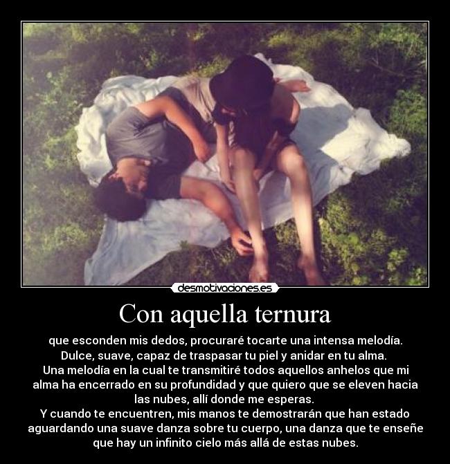 Con aquella ternura - que esconden mis dedos, procuraré tocarte una intensa melodía.
Dulce, suave, capaz de traspasar tu piel y anidar en tu alma.
Una melodía en la cual te transmitiré todos aquellos anhelos que mi
alma ha encerrado en su profundidad y que quiero que se eleven hacia
las nubes, allí donde me esperas.
Y cuando te encuentren, mis manos te demostrarán que han estado
aguardando una suave danza sobre tu cuerpo, una danza que te enseñe
que hay un infinito cielo más allá de estas nubes.