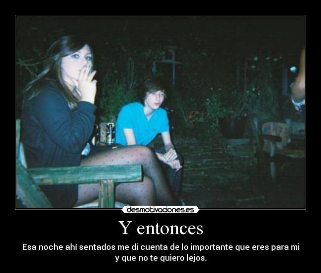 Y entonces - Esa noche ahí sentados me di cuenta de lo importante que eres para mi
y que no te quiero lejos.