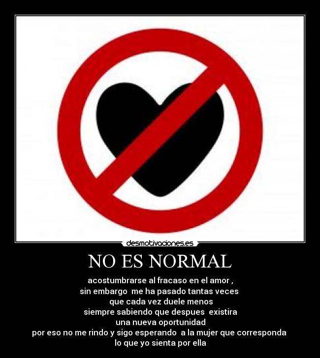 NO ES NORMAL - acostumbrarse al fracaso en el amor ,
sin embargo me ha pasado tantas veces
que cada vez duele menos
siempre sabiendo que despues existira
una nueva oportunidad
por eso no me rindo y sigo esperando a la mujer que corresponda
lo que yo sienta por ella