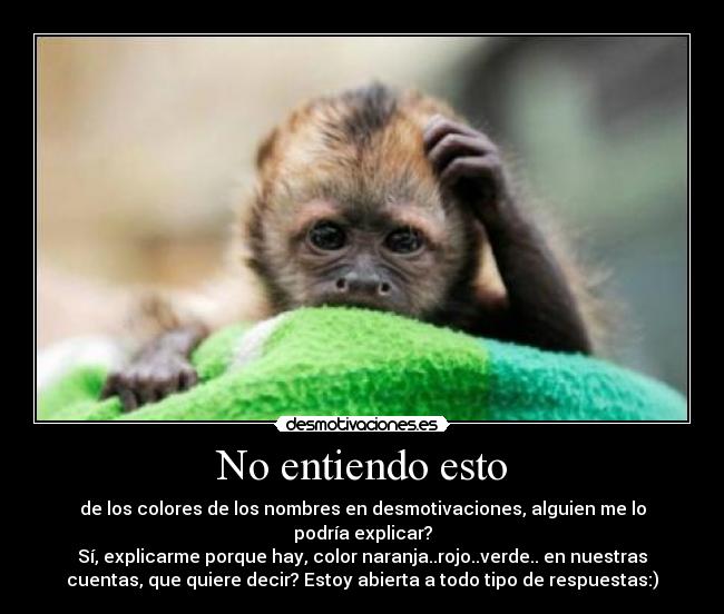 No entiendo esto - de los colores de los nombres en desmotivaciones, alguien me lo
podría explicar?
Sí, explicarme porque hay, color naranja..rojo..verde.. en nuestras
cuentas, que quiere decir? Estoy abierta a todo tipo de respuestas:)