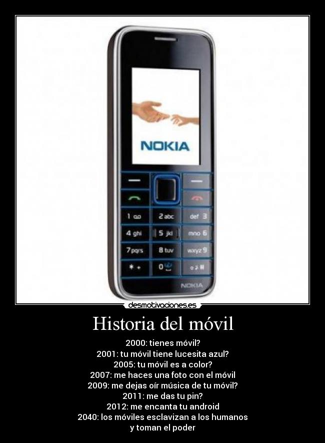 Historia del móvil - 2000: tienes móvil?
2001: tu móvil tiene lucesita azul?
2005: tu móvil es a color?
2007: me haces una foto con el móvil
2009: me dejas oír música de tu móvil?
2011: me das tu pin?
2012: me encanta tu android
2040: los móviles esclavizan a los humanos
y toman el poder