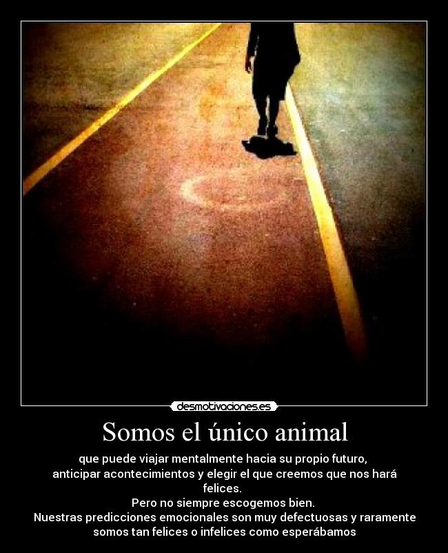 Somos el único animal - que puede viajar mentalmente hacia su propio futuro,
anticipar acontecimientos y elegir el que creemos que nos hará
felices.
Pero no siempre escogemos bien.
Nuestras predicciones emocionales son muy defectuosas y raramente
somos tan felices o infelices como esperábamos
