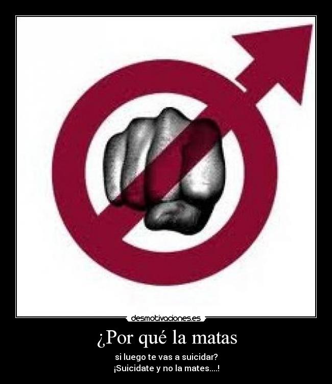 ¿Por qué la matas - si luego te vas a suicidar?
¡Suicidate y no la mates....!