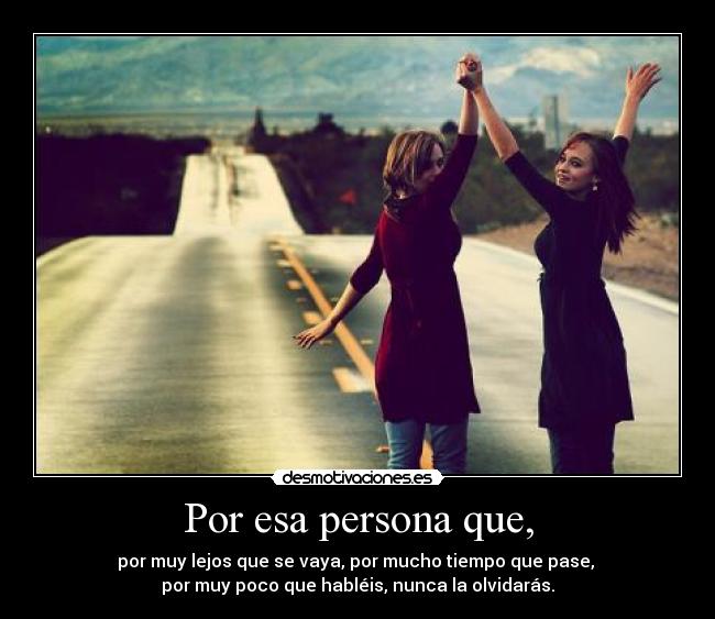 Por esa persona que, - por muy lejos que se vaya, por mucho tiempo que pase, 
por muy poco que habléis, nunca la olvidarás.