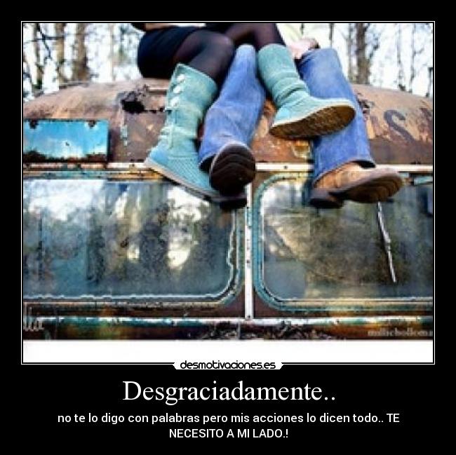 Desgraciadamente.. - no te lo digo con palabras pero mis acciones lo dicen todo.. TE
NECESITO A MI LADO.!