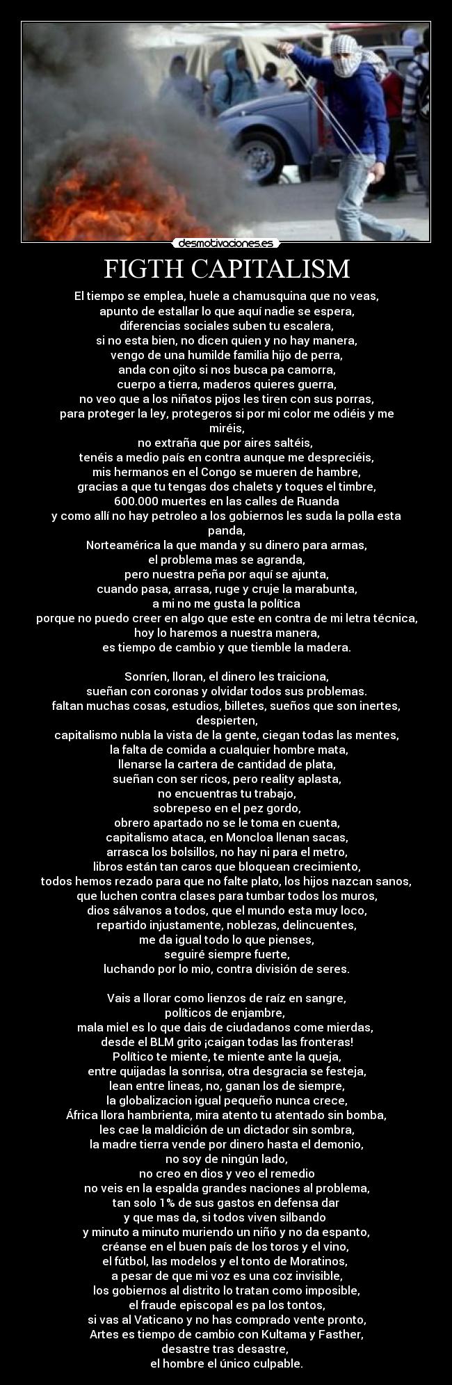 FIGTH CAPITALISM - El tiempo se emplea, huele a chamusquina que no veas,
apunto de estallar lo que aquí nadie se espera,
diferencias sociales suben tu escalera,
si no esta bien, no dicen quien y no hay manera,
vengo de una humilde familia hijo de perra,
anda con ojito si nos busca pa camorra,
cuerpo a tierra, maderos quieres guerra,
no veo que a los niñatos pijos les tiren con sus porras,
para proteger la ley, protegeros si por mi color me odiéis y me miréis,
no extraña que por aires saltéis,
tenéis a medio país en contra aunque me despreciéis,
mis hermanos en el Congo se mueren de hambre,
gracias a que tu tengas dos chalets y toques el timbre,
600.000 muertes en las calles de Ruanda
y como allí no hay petroleo a los gobiernos les suda la polla esta panda,
Norteamérica la que manda y su dinero para armas,
el problema mas se agranda,
pero nuestra peña por aquí se ajunta,
cuando pasa, arrasa, ruge y cruje la marabunta,
a mi no me gusta la política
porque no puedo creer en algo que este en contra de mi letra técnica,
hoy lo haremos a nuestra manera,
es tiempo de cambio y que tiemble la madera.
Sonríen, lloran, el dinero les traiciona,
sueñan con coronas y olvidar todos sus problemas.
faltan muchas cosas, estudios, billetes, sueños que son inertes, despierten,
capitalismo nubla la vista de la gente, ciegan todas las mentes,
la falta de comida a cualquier hombre mata,
llenarse la cartera de cantidad de plata,
sueñan con ser ricos, pero reality aplasta,
no encuentras tu trabajo,
sobrepeso en el pez gordo,
obrero apartado no se le toma en cuenta,
capitalismo ataca, en Moncloa llenan sacas,
arrasca los bolsillos, no hay ni para el metro,
libros están tan caros que bloquean crecimiento,
todos hemos rezado para que no falte plato, los hijos nazcan sanos,
que luchen contra clases para tumbar todos los muros,
dios sálvanos a todos, que el mundo esta muy loco,
repartido injustamente, noblezas, delincuentes,
me da igual todo lo que pienses,
seguiré siempre fuerte,
luchando por lo mio, contra división de seres.
Vais a llorar como lienzos de raíz en sangre,
políticos de enjambre,
mala miel es lo que dais de ciudadanos come mierdas,
desde el BLM grito ¡caigan todas las fronteras!
Político te miente, te miente ante la queja,
entre quijadas la sonrisa, otra desgracia se festeja,
lean entre lineas, no, ganan los de siempre,
la globalizacion igual pequeño nunca crece,
África llora hambrienta, mira atento tu atentado sin bomba,
les cae la maldición de un dictador sin sombra,
la madre tierra vende por dinero hasta el demonio,
no soy de ningún lado,
no creo en dios y veo el remedio
no veis en la espalda grandes naciones al problema,
tan solo 1% de sus gastos en defensa dar
y que mas da, si todos viven silbando
y minuto a minuto muriendo un niño y no da espanto,
créanse en el buen país de los toros y el vino,
el fútbol, las modelos y el tonto de Moratinos,
a pesar de que mi voz es una coz invisible,
los gobiernos al distrito lo tratan como imposible,
el fraude episcopal es pa los tontos,
si vas al Vaticano y no has comprado vente pronto,
Artes es tiempo de cambio con Kultama y Fasther,
desastre tras desastre,
el hombre el único culpable.