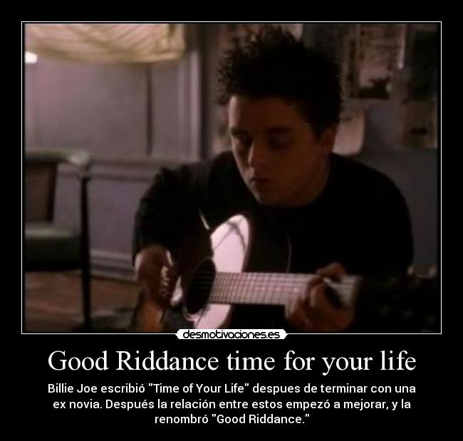 Good Riddance time for your life - Billie Joe escribió Time of Your Life despues de terminar con una
ex novia. Después la relación entre estos empezó a mejorar, y la
renombró Good Riddance.