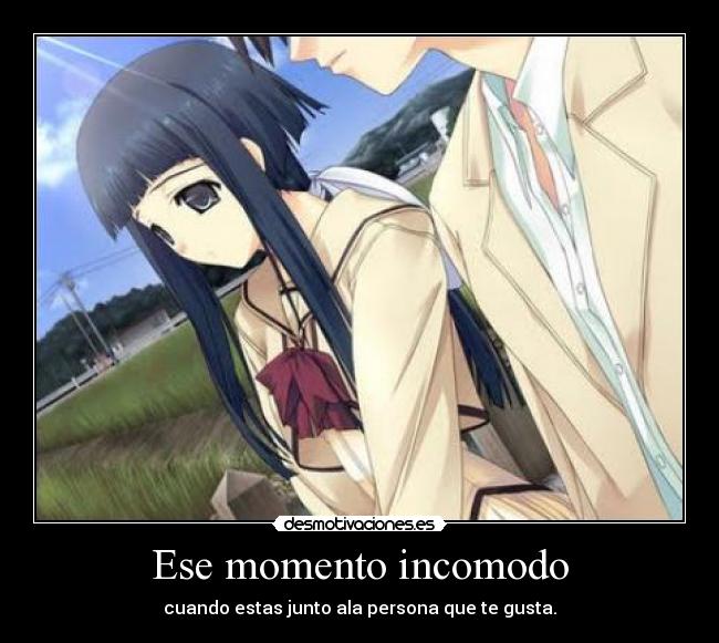 Ese momento incomodo - cuando estas junto ala persona que te gusta.
