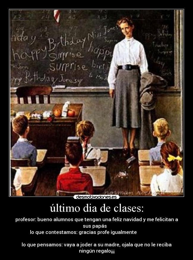 último dia de clases: - profesor: bueno alumnos que tengan una feliz navidad y me felicitan a
sus papás   
  lo que contestamos: gracias profe igualmente                        
                                          
lo que pensamos: vaya a joder a su madre, ojala que no le reciba
ningún regalo¡¡¡