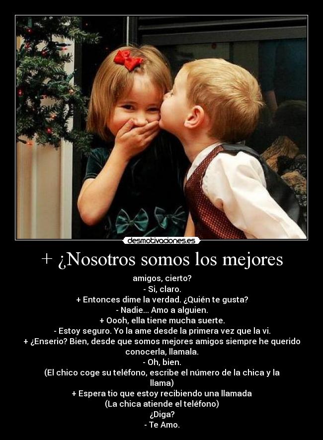 + ¿Nosotros somos los mejores - amigos, cierto?
- Si, claro.
+ Entonces dime la verdad. ¿Quién te gusta?
- Nadie... Amo a alguien.
+ Oooh, ella tiene mucha suerte.
- Estoy seguro. Yo la ame desde la primera vez que la vi.
+ ¿Enserio? Bien, desde que somos mejores amigos siempre he querido
conocerla, llamala.
- Oh, bien.
(El chico coge su teléfono, escribe el número de la chica y la
llama)
+ Espera tio que estoy recibiendo una llamada
(La chica atiende el teléfono)
¿Diga?
- Te Amo.