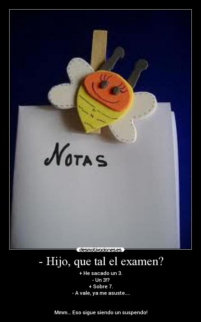 - Hijo, que tal el examen? - + He sacado un 3.
- Un 3!?
+ Sobre 7.
- A vale, ya me asuste....
Mmm... Eso sigue siendo un suspendo!