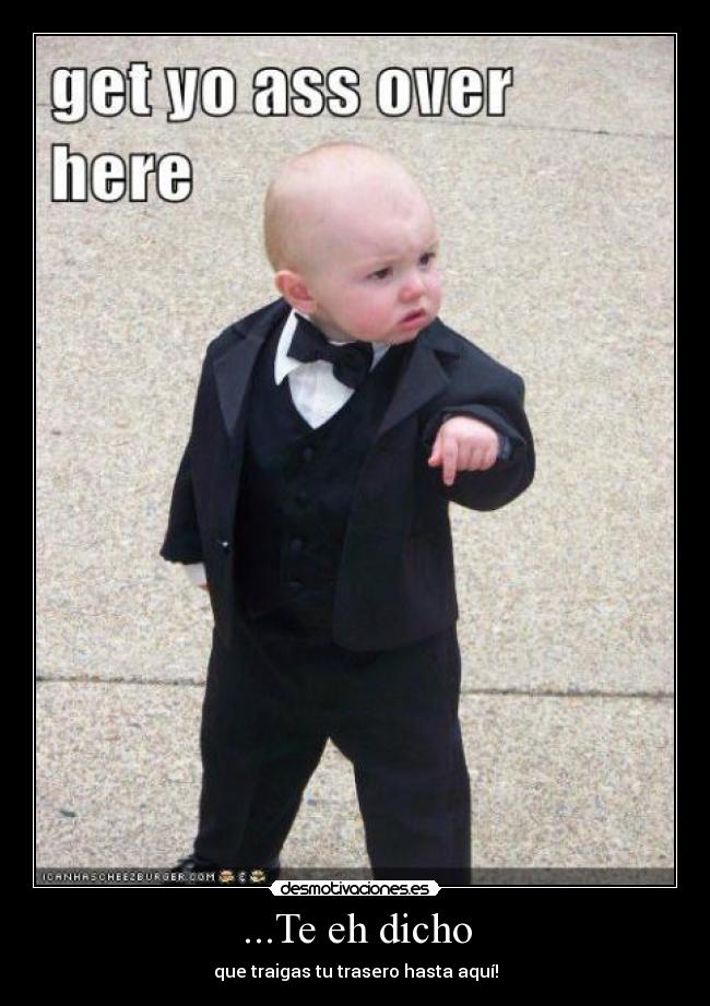 ...Te eh dicho - que traigas tu trasero hasta aquí!