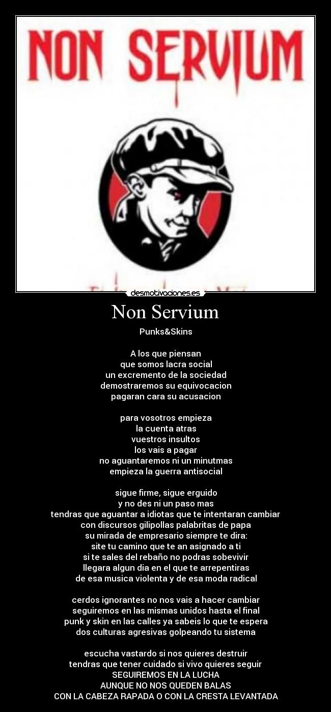 Non Servium - Punks&Skins

A los que piensan
que somos lacra social
un excremento de la sociedad
demostraremos su equivocacion
pagaran cara su acusacion

para vosotros empieza
la cuenta atras
vuestros insultos
los vais a pagar
no aguantaremos ni un minutmas
empieza la guerra antisocial

sigue firme, sigue erguido
y no des ni un paso mas
tendras que aguantar a idiotas que te intentaran cambiar
con discursos gilipollas palabritas de papa
su mirada de empresario siempre te dira:
site tu camino que te an asignado a ti
si te sales del rebaño no podras sobevivir
llegara algun dia en el que te arrepentiras
de esa musica violenta y de esa moda radical

cerdos ignorantes no nos vais a hacer cambiar
seguiremos en las mismas unidos hasta el final
punk y skin en las calles ya sabeis lo que te espera
dos culturas agresivas golpeando tu sistema

escucha vastardo si nos quieres destruir
tendras que tener cuidado si vivo quieres seguir
SEGUIREMOS EN LA LUCHA
AUNQUE NO NOS QUEDEN BALAS
CON LA CABEZA RAPADA O CON LA CRESTA LEVANTADA
