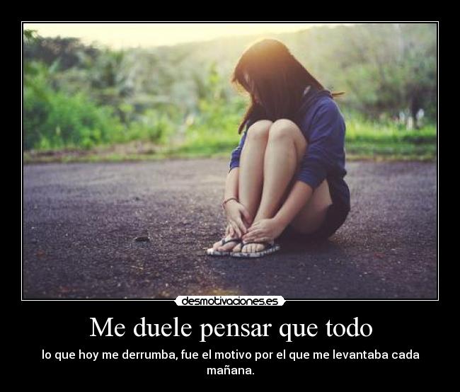 Me duele pensar que todo - lo que hoy me derrumba, fue el motivo por el que me levantaba cada mañana.