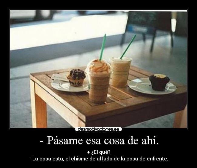- Pásame esa cosa de ahí. - + ¿El qué?
- La cosa esta, el chisme de al lado de la cosa de enfrente.