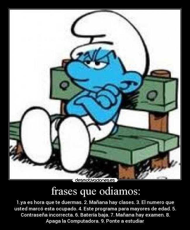 frases que odiamos: - 1.ya es hora que te duermas. 2. Mañana hay clases. 3. El numero que
usted marcó esta ocupado. 4. Este programa para mayores de edad. 5.
Contraseña incorrecta. 6. Batería baja. 7. Mañana hay examen. 8.
Apaga la Computadora. 9. Ponte a estudiar