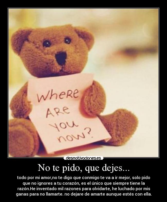 No te pido, que dejes... - todo por mi amor,no te digo que conmigo te va a ir mejor, solo pido
que no ignores a tu corazón, es el único que siempre tiene la
razón.He inventado mil razones para olvidarte, he luchado por mis
ganas para no llamarte. no dejare de amarte aunque estés con ella.