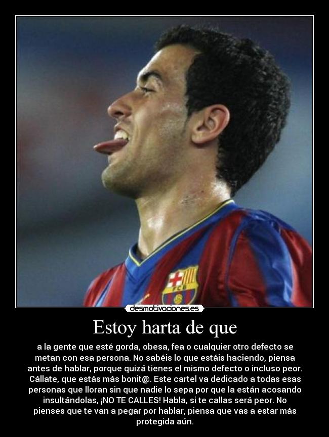 Estoy harta de que - a la gente que esté gorda, obesa, fea o cualquier otro defecto se
metan con esa persona. No sabéis lo que estáis haciendo, piensa
antes de hablar, porque quizá tienes el mismo defecto o incluso peor.
Cállate, que estás más bonit@. Este cartel va dedicado a todas esas
personas que lloran sin que nadie lo sepa por que la están acosando
insultándolas, ¡NO TE CALLES! Habla, si te callas será peor. No
pienses que te van a pegar por hablar, piensa que vas a estar más
protegida aún.