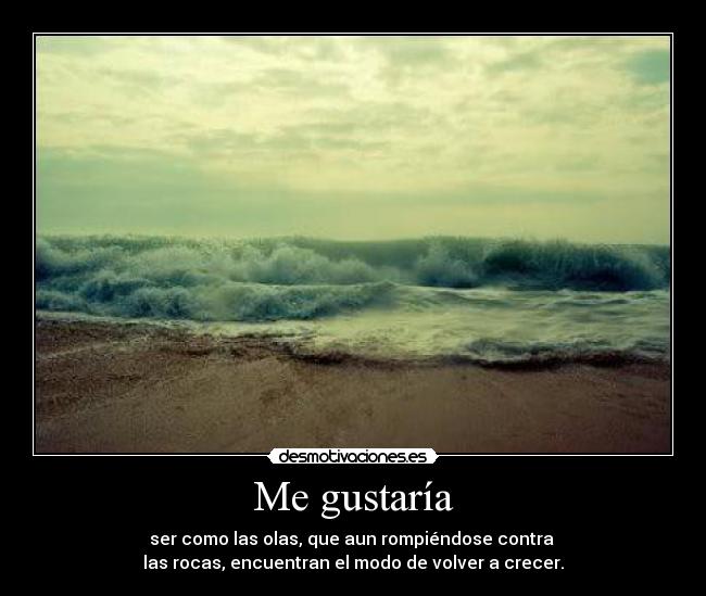 Me gustaría - ser como las olas, que aun rompiéndose contra 
las rocas, encuentran el modo de volver a crecer.