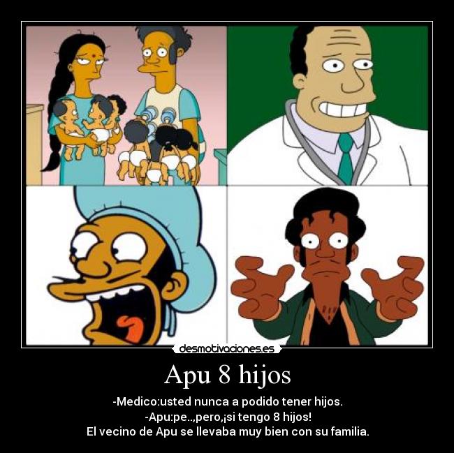 Apu 8 hijos - -Medico:usted nunca a podido tener hijos.
-Apu:pe..,pero,¡si tengo 8 hijos!
El vecino de Apu se llevaba muy bien con su familia.