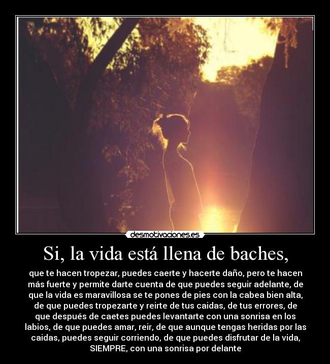 Si, la vida está llena de baches, - que te hacen tropezar, puedes caerte y hacerte daño, pero te hacen
más fuerte y permite darte cuenta de que puedes seguir adelante, de
que la vida es maravillosa se te pones de pies con la cabea bien alta,
de que puedes tropezarte y reirte de tus caidas, de tus errores, de
que después de caetes puedes levantarte con una sonrisa en los
labios, de que puedes amar, reir, de que aunque tengas heridas por las
caidas, puedes seguir corriendo, de que puedes disfrutar de la vida,
SIEMPRE, con una sonrisa por delante