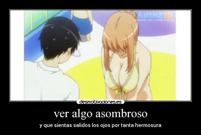 ver algo asombroso - y que sientas salidos los ojos por tanta hermosura