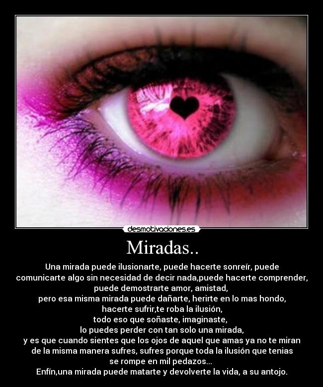 Miradas.. - Una mirada puede ilusionarte, puede hacerte sonreír, puede
comunicarte algo sin necesidad de decir nada,puede hacerte comprender,
puede demostrarte amor, amistad, 
pero esa misma mirada puede dañarte, herirte en lo mas hondo,
hacerte sufrir,te roba la ilusión,
todo eso que soñaste, imaginaste, 
lo puedes perder con tan solo una mirada,
y es que cuando sientes que los ojos de aquel que amas ya no te miran
de la misma manera sufres, sufres porque toda la ilusión que tenias
se rompe en mil pedazos... 
Enfín,una mirada puede matarte y devolverte la vida, a su antojo.