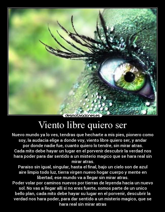 Viento libre quiero ser - Nuevo mundo ya lo ves, tendras que hecharte a mis pies, pionero como
soy, la audacia elige a donde voy, viento libre quiero ser, y andar
por donde nadie fue, cuanto quiero lo tendre, sin mirar atras.
Cada mito debe hayar un lugar en el porvenir descubrir la verdad nos
hara poder para dar sentido a un misterio magico que se hara real sin
mirar atras.
Paraiso sin igual, singular, hasta el final, bajo un cielo son de azul
aire limpio todo luz, tierra virgen nuevo hogar cuerpo y mente en
libertad, ese mundo va a llegar sin mirar atras.
Poder volar por caminos nuevos por tierras de leyenda hacia un nuevo
sol. No vas a llegar alli si no eres fuerte, somos parte de un unico
bello plan, cada mito debe hayar su lugar en el porvenir, descubrir la
verdad nos hara poder, para dar sentido a un misterio magico, que se
hara real sin mirar atras