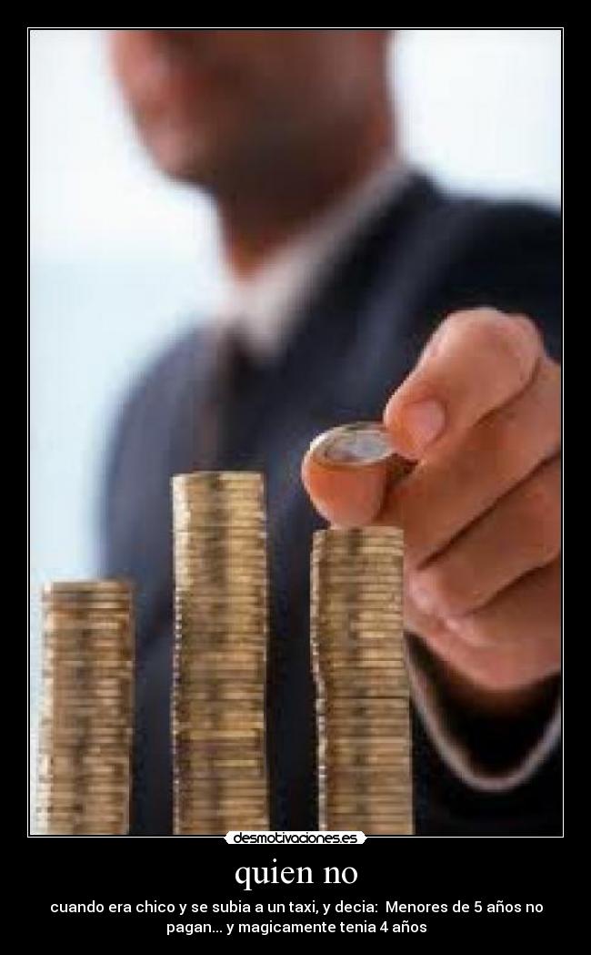 quien no - cuando era chico y se subia a un taxi, y decia: Menores de 5 años no
pagan... y magicamente tenia 4 años