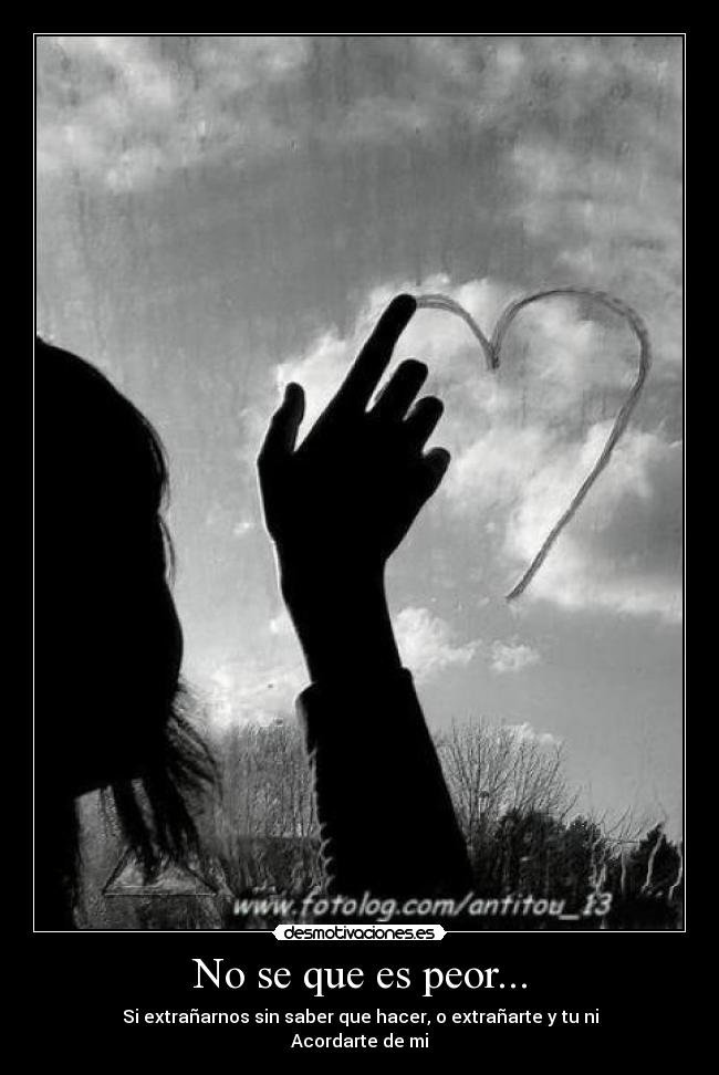 No se que es peor... - Si extrañarnos sin saber que hacer, o extrañarte y tu ni
Acordarte de mi