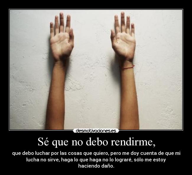 Sé que no debo rendirme, - que debo luchar por las cosas que quiero, pero me doy cuenta de que mi
lucha no sirve, haga lo que haga no lo lograré, sólo me estoy
haciendo daño.