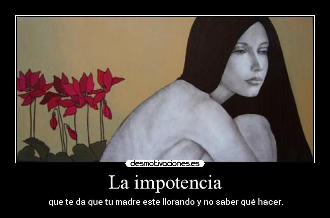 La impotencia - que te da que tu madre este llorando y no saber qué hacer.