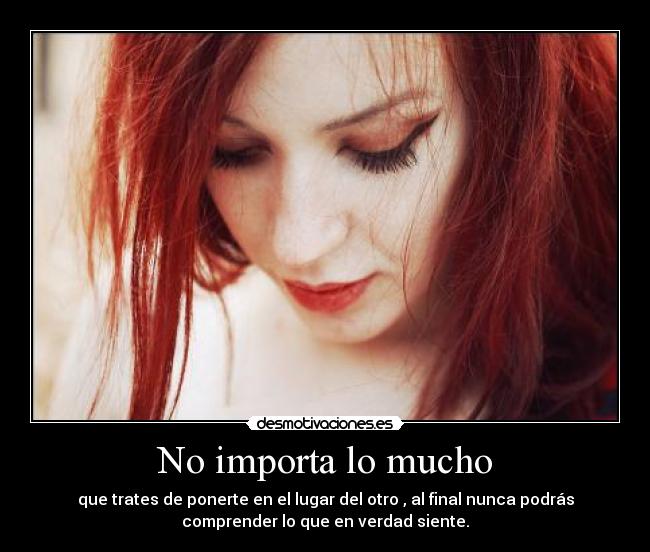 No importa lo mucho - que trates de ponerte en el lugar del otro , al final nunca podrás
comprender lo que en verdad siente.