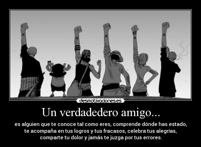 Un verdadedero amigo... - es alguien que te conoce tal como eres, comprende dónde has estado,
te acompaña en tus logros y tus fracasos, celebra tus alegrías,
comparte tu dolor y jamás te juzga por tus errores.